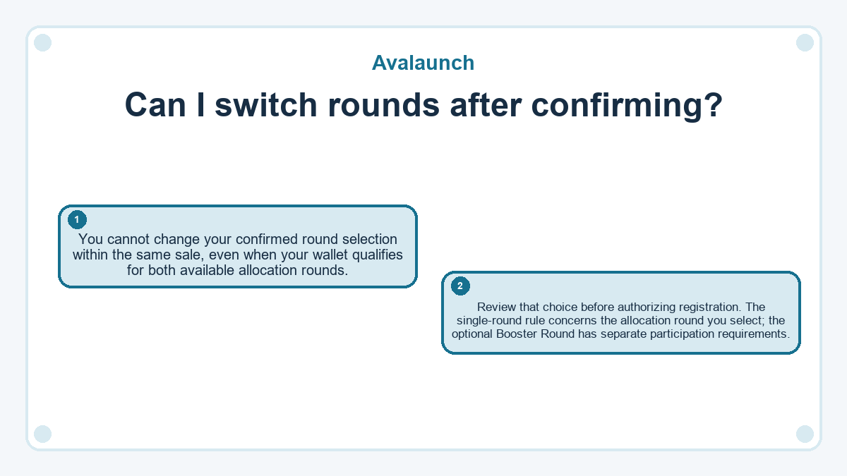 Can I switch rounds after confirming?: You cannot change your confirmed round selection within the same sale, even when your wallet qualifies for both available allocation rounds.; Review that choice before authorizing registration. The single-round rule concerns the allocation round you select; the optional Booster Round has separate participation requirements.
